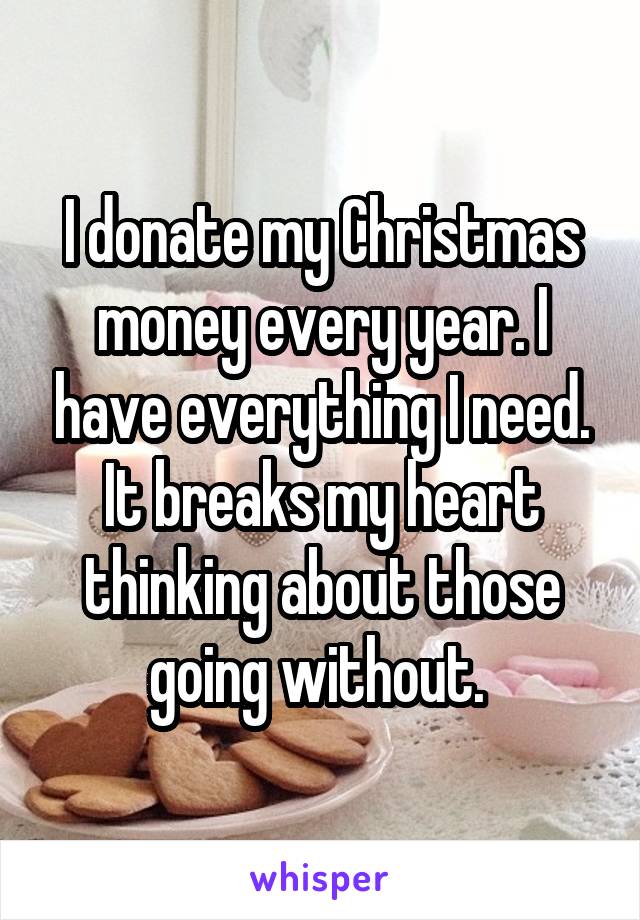 I donate my Christmas money every year. I have everything I need. It breaks my heart thinking about those going without. 