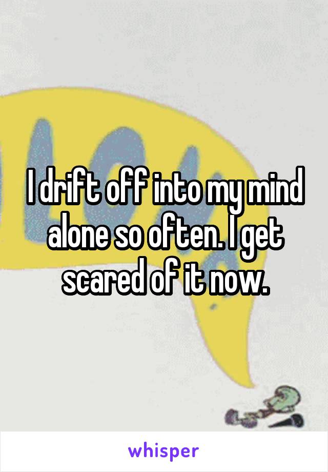 I drift off into my mind alone so often. I get scared of it now.