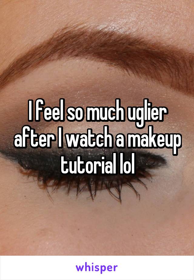 I feel so much uglier after I watch a makeup tutorial lol