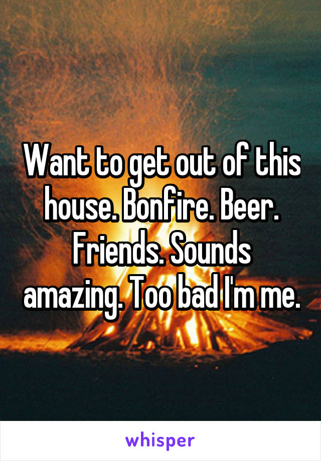 Want to get out of this house. Bonfire. Beer. Friends. Sounds amazing. Too bad I'm me.
