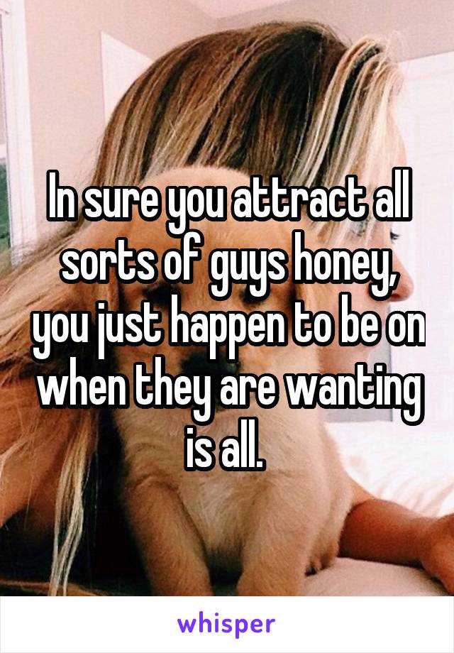 In sure you attract all sorts of guys honey, you just happen to be on when they are wanting is all. 