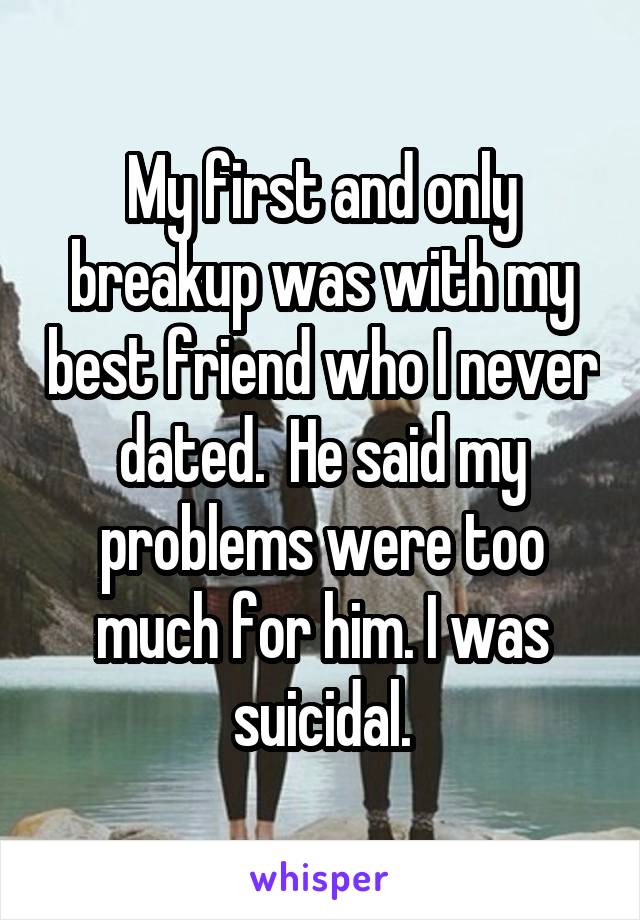 My first and only breakup was with my best friend who I never dated.  He said my problems were too much for him. I was suicidal.