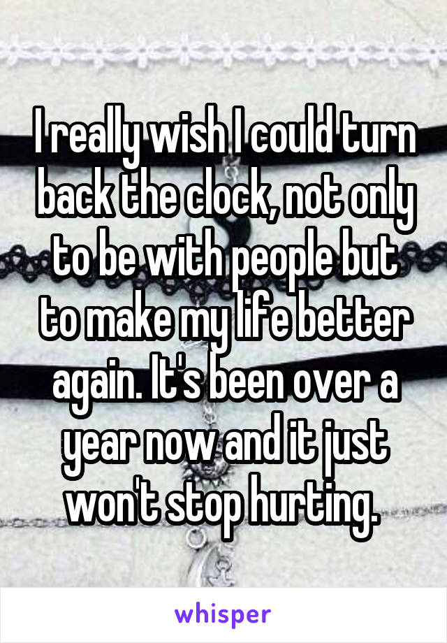 I really wish I could turn back the clock, not only to be with people but to make my life better again. It's been over a year now and it just won't stop hurting. 