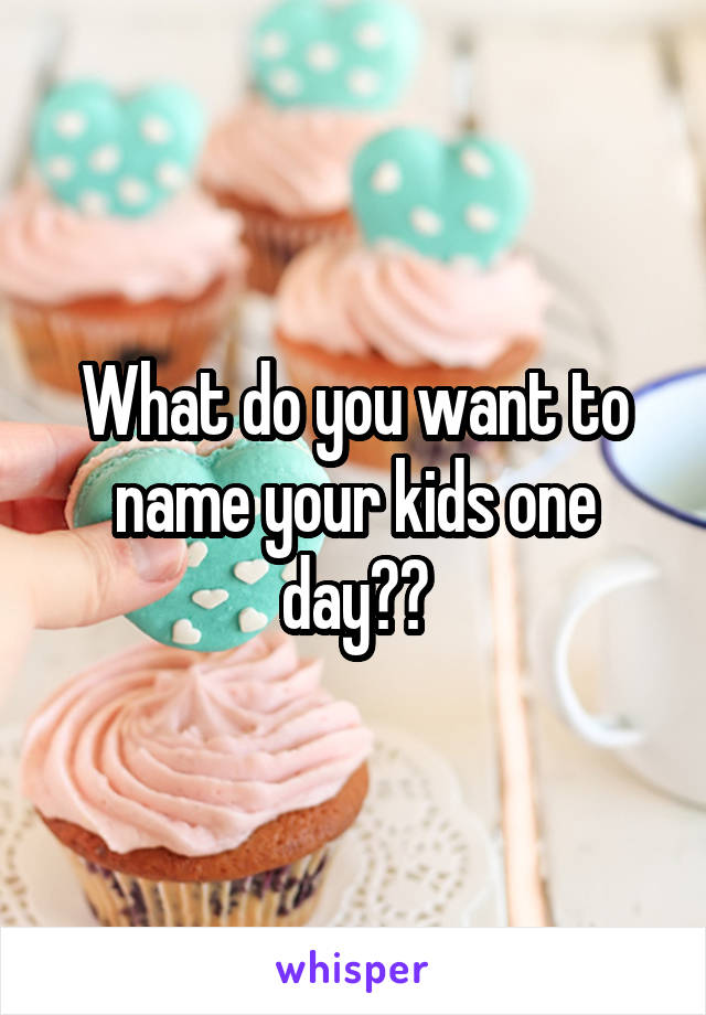 What do you want to name your kids one day??