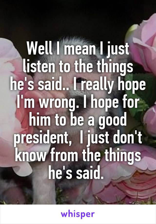 Well I mean I just listen to the things he's said.. I really hope I'm wrong. I hope for him to be a good president,  I just don't know from the things he's said. 
