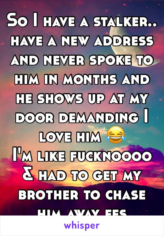 So I have a stalker.. have a new address and never spoke to him in months and he shows up at my door demanding I love him 😂
I'm like fucknoooo & had to get my brother to chase him away ffs 