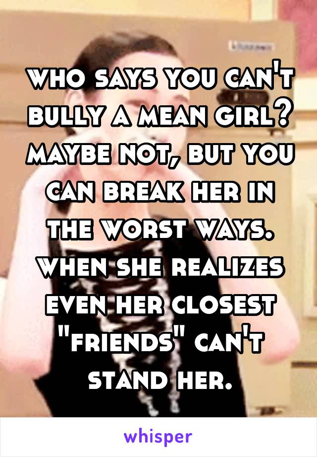 who says you can't bully a mean girl? maybe not, but you can break her in the worst ways. when she realizes even her closest "friends" can't stand her.
