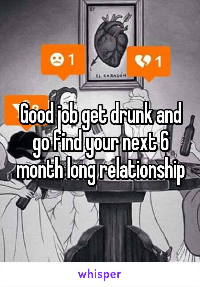 Good job get drunk and go find your next 6 month long relationship