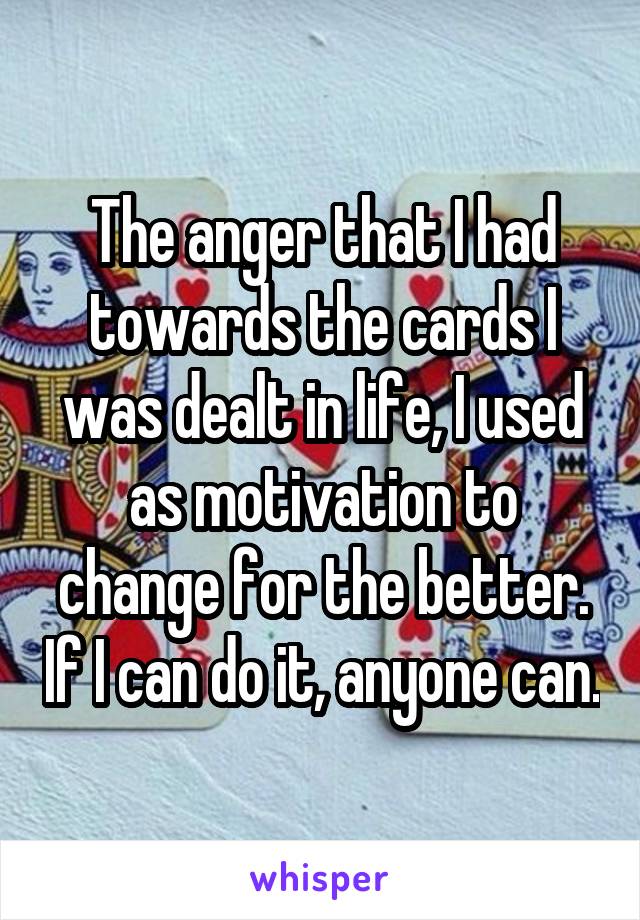 The anger that I had towards the cards I was dealt in life, I used as motivation to change for the better. If I can do it, anyone can.