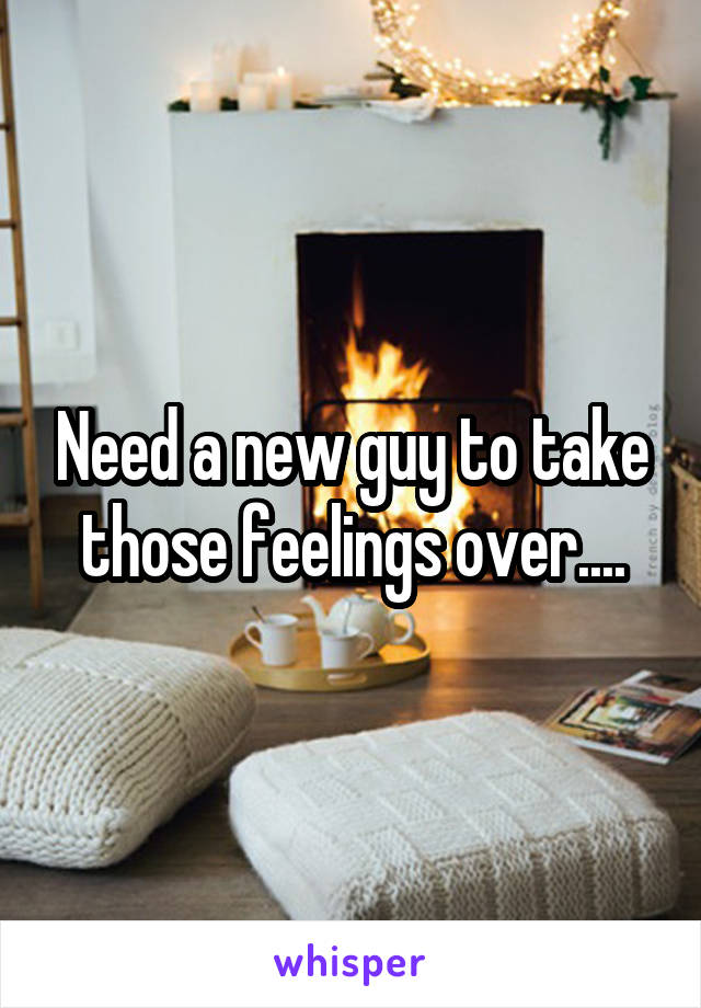 Need a new guy to take those feelings over....