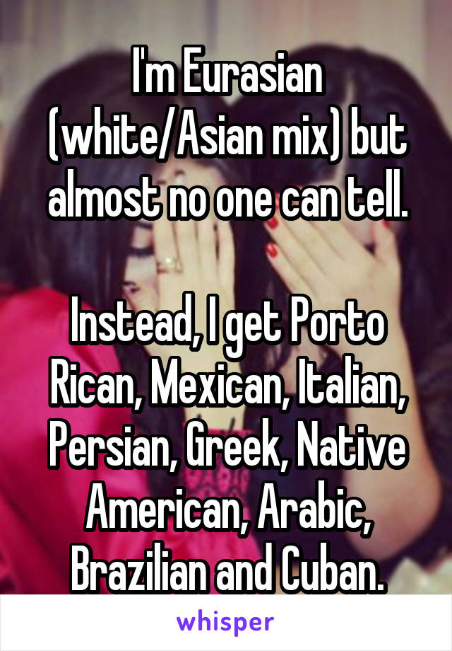 I'm Eurasian (white/Asian mix) but almost no one can tell.

Instead, I get Porto Rican, Mexican, Italian, Persian, Greek, Native American, Arabic, Brazilian and Cuban.