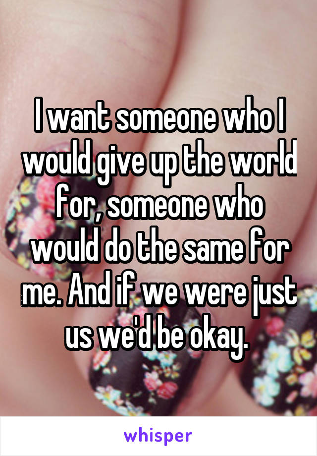 I want someone who I would give up the world for, someone who would do the same for me. And if we were just us we'd be okay. 