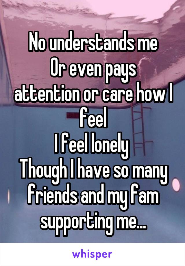 No understands me
Or even pays attention or care how I feel
I feel lonely 
Though I have so many friends and my fam supporting me...