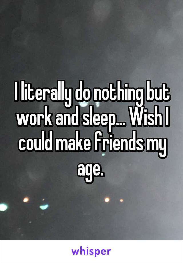 I literally do nothing but work and sleep... Wish I could make friends my age. 