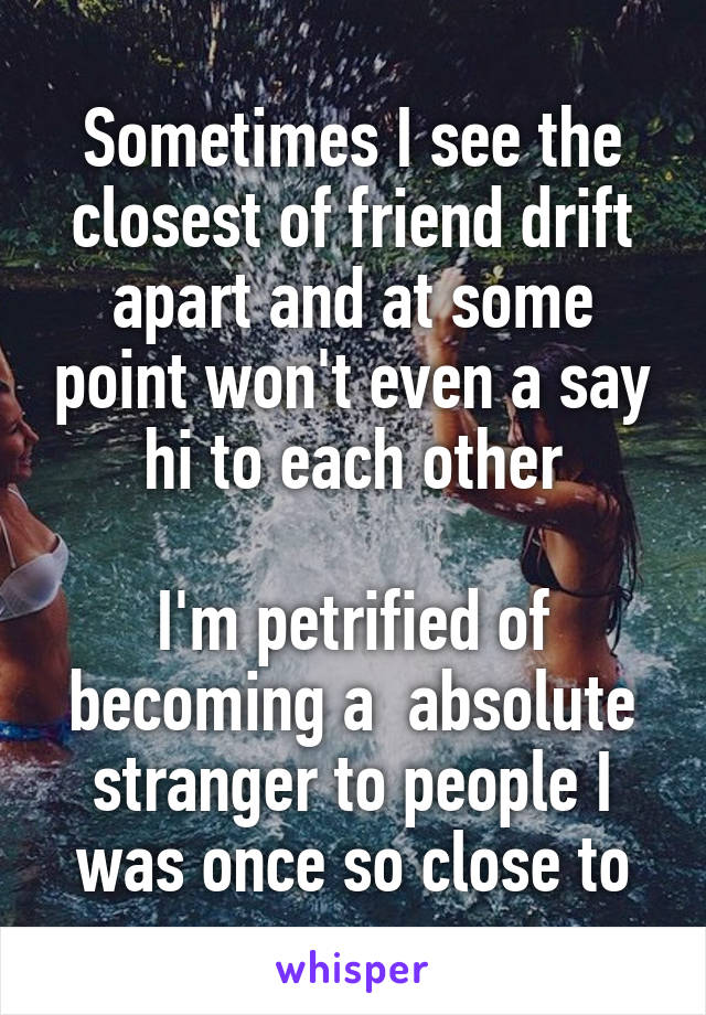 Sometimes I see the closest of friend drift apart and at some point won't even a say hi to each other

I'm petrified of becoming a  absolute stranger to people I was once so close to