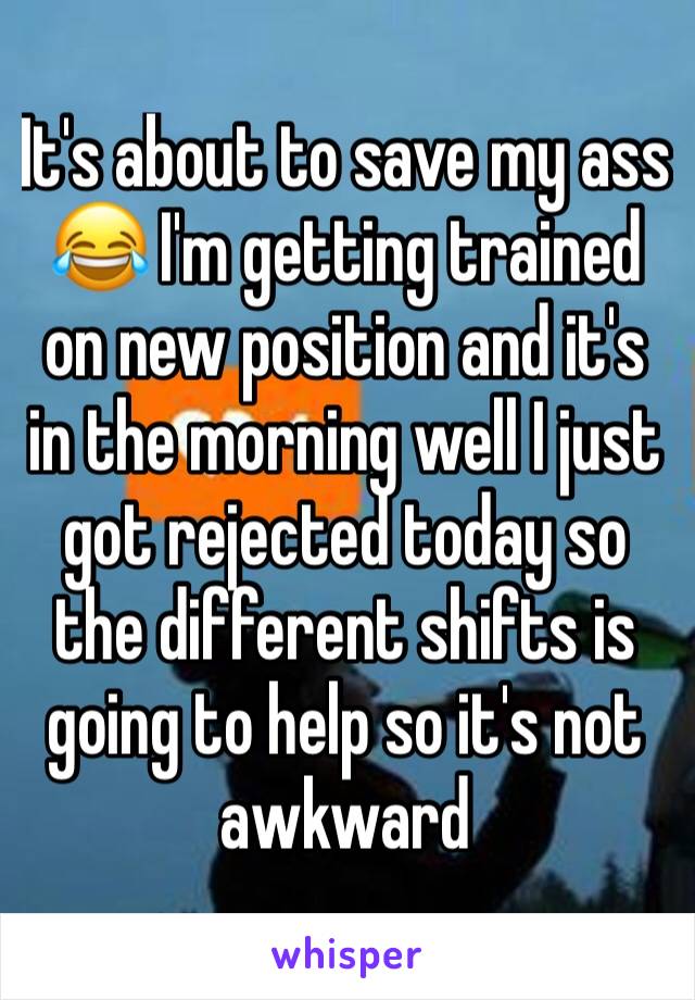 It's about to save my ass 😂 I'm getting trained on new position and it's in the morning well I just got rejected today so the different shifts is going to help so it's not awkward 