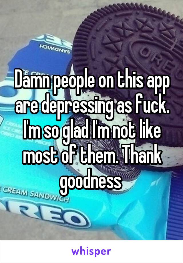 Damn people on this app are depressing as fuck. I'm so glad I'm not like most of them. Thank goodness 