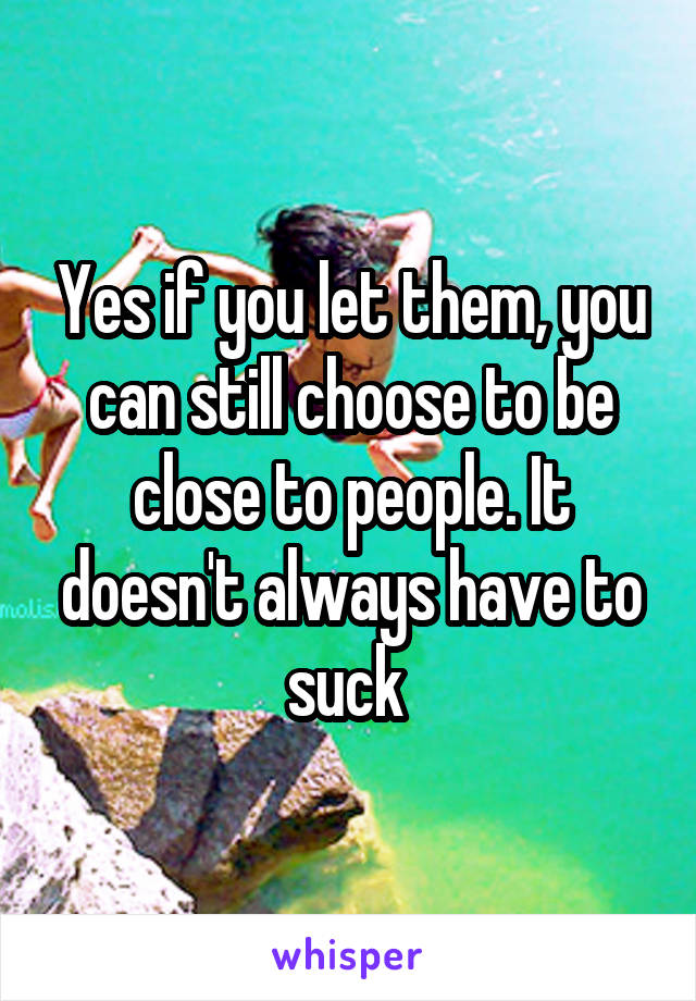 Yes if you let them, you can still choose to be close to people. It doesn't always have to suck 