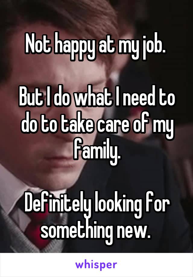 Not happy at my job. 

But I do what I need to do to take care of my family.

Definitely looking for something new. 