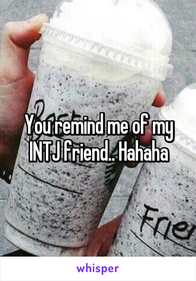 You remind me of my INTJ friend.. Hahaha