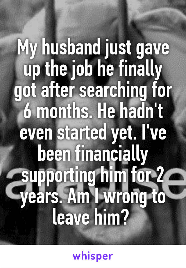 My husband just gave up the job he finally got after searching for 6 months. He hadn't even started yet. I've been financially supporting him for 2 years. Am I wrong to leave him? 