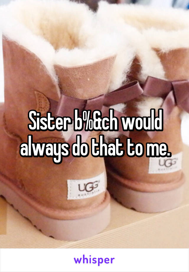 Sister b%&ch would always do that to me.