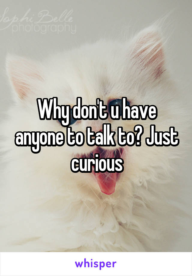 Why don't u have anyone to talk to? Just curious