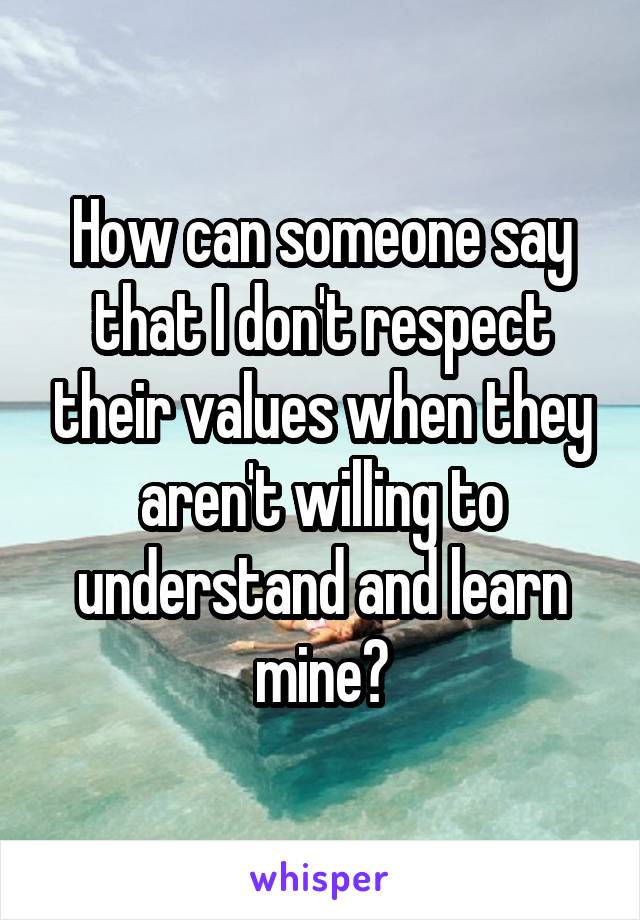 How can someone say that I don't respect their values when they aren't willing to understand and learn mine?