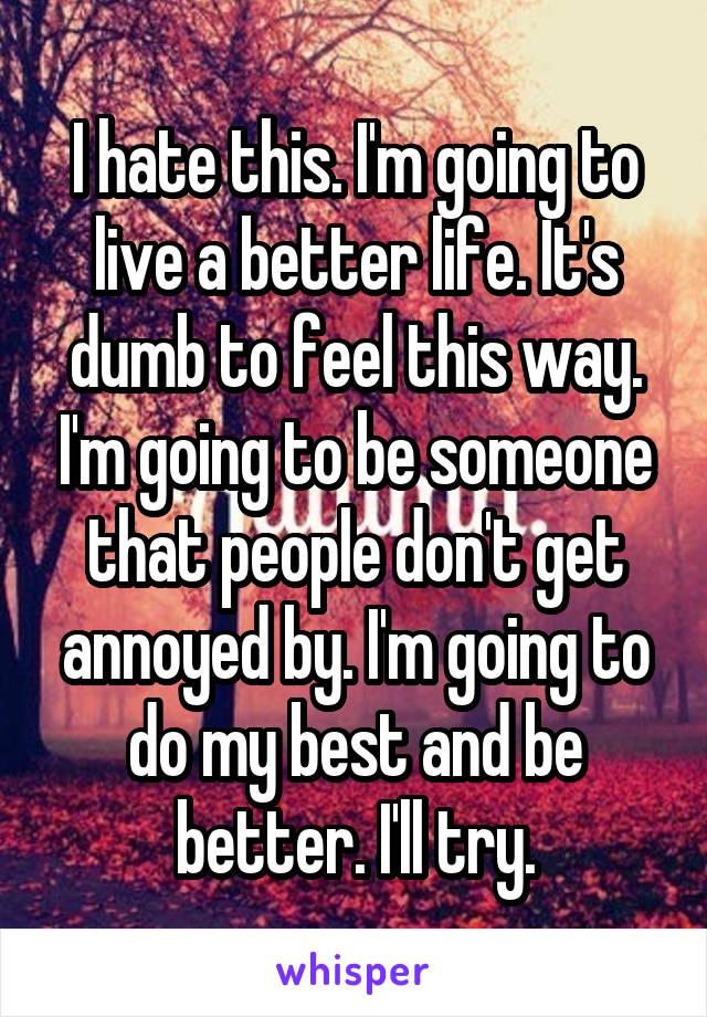I hate this. I'm going to live a better life. It's dumb to feel this way. I'm going to be someone that people don't get annoyed by. I'm going to do my best and be better. I'll try.