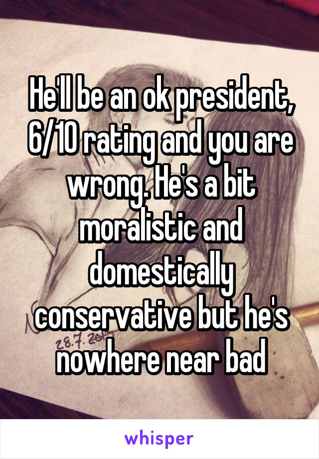 He'll be an ok president, 6/10 rating and you are wrong. He's a bit moralistic and domestically conservative but he's nowhere near bad