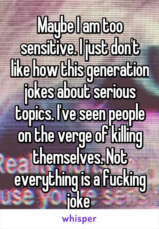 Maybe I am too sensitive. I just don't like how this generation jokes about serious topics. I've seen people on the verge of killing themselves. Not everything is a fucking joke 