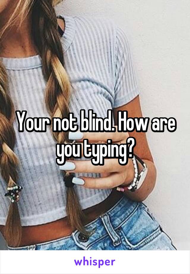 Your not blind. How are you typing?
