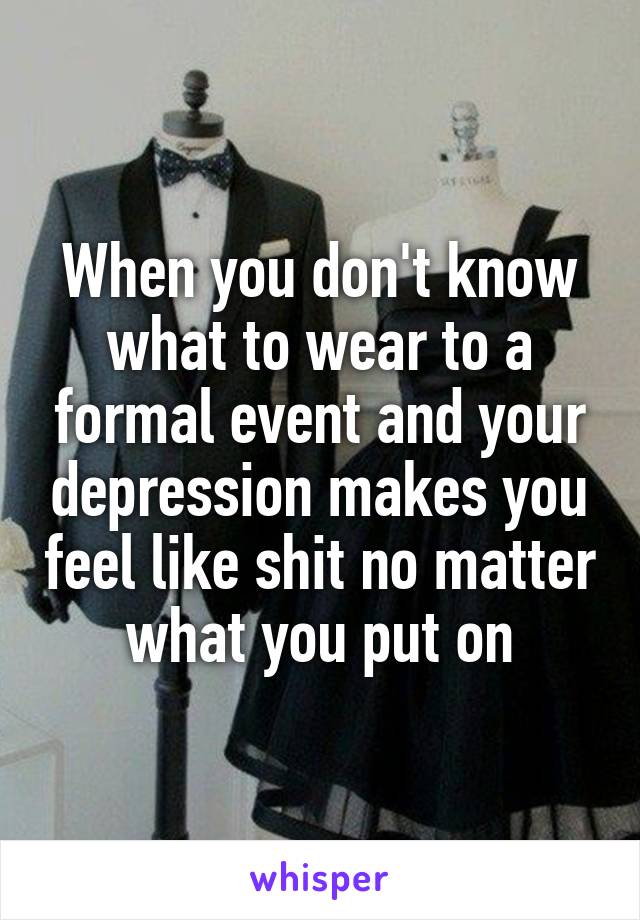 When you don't know what to wear to a formal event and your depression makes you feel like shit no matter what you put on