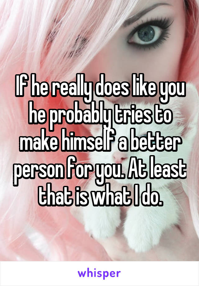 If he really does like you he probably tries to make himself a better person for you. At least that is what I do.
