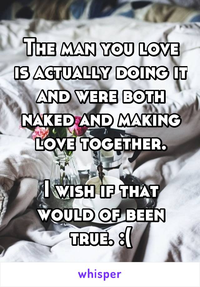 The man you love is actually doing it and were both naked and making love together.

I wish if that would of been true. :(