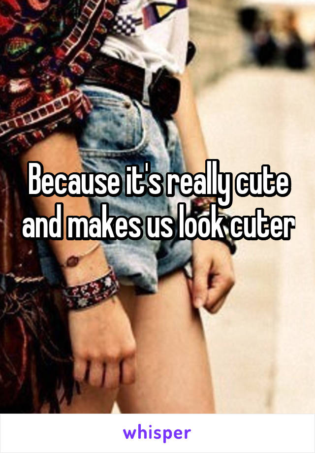 Because it's really cute and makes us look cuter 