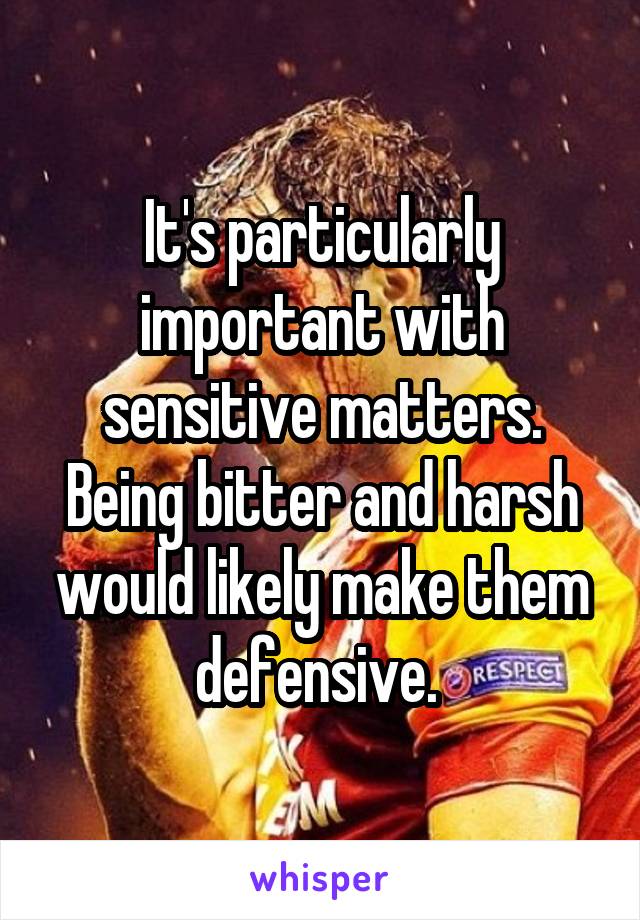 It's particularly important with sensitive matters. Being bitter and harsh would likely make them defensive. 