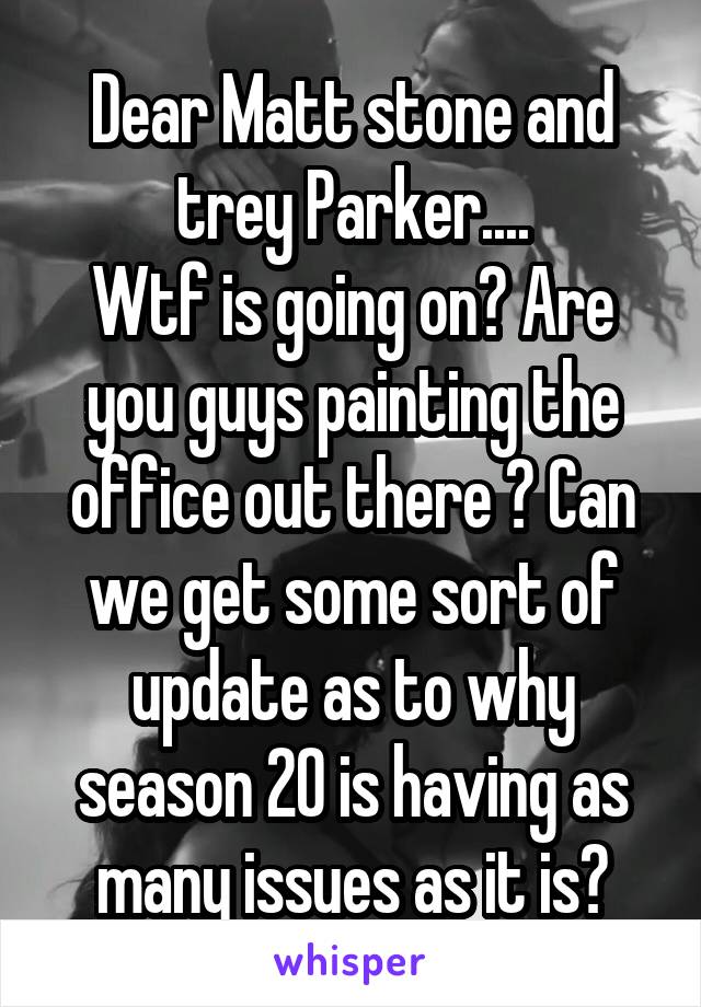 Dear Matt stone and trey Parker....
Wtf is going on? Are you guys painting the office out there ? Can we get some sort of update as to why season 20 is having as many issues as it is?