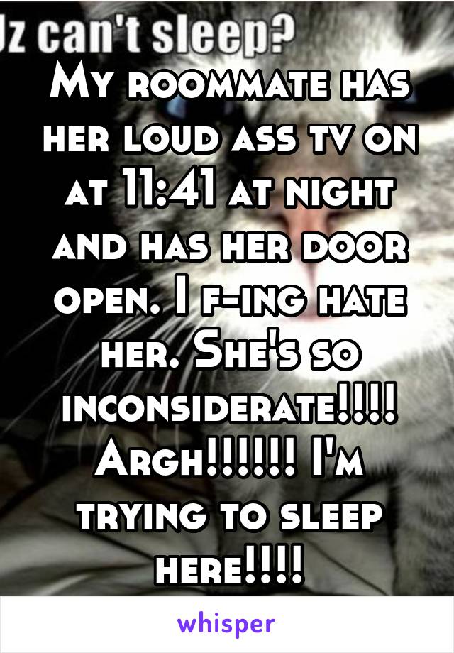 My roommate has her loud ass tv on at 11:41 at night and has her door open. I f-ing hate her. She's so inconsiderate!!!! Argh!!!!!! I'm trying to sleep here!!!!