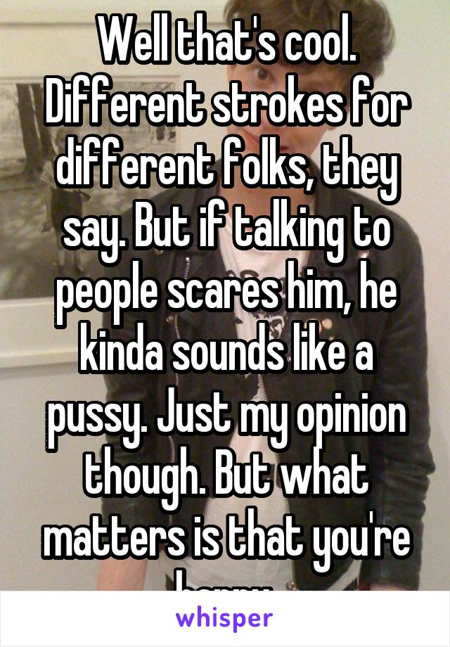 Well that's cool. Different strokes for different folks, they say. But if talking to people scares him, he kinda sounds like a pussy. Just my opinion though. But what matters is that you're happy 