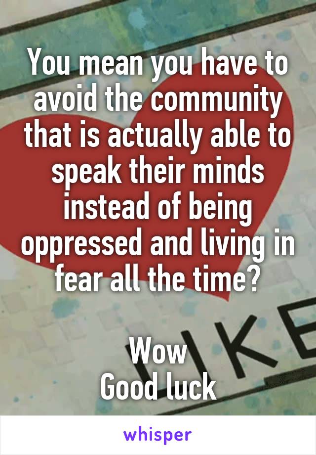 You mean you have to avoid the community that is actually able to speak their minds instead of being oppressed and living in fear all the time?

Wow
Good luck