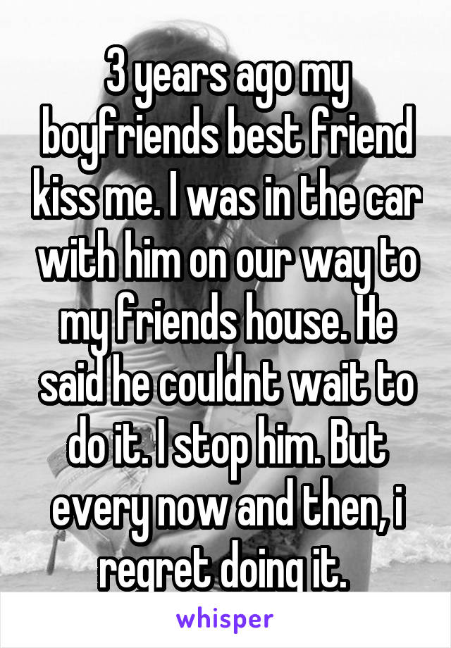 3 years ago my boyfriends best friend kiss me. I was in the car with him on our way to my friends house. He said he couldnt wait to do it. I stop him. But every now and then, i regret doing it. 