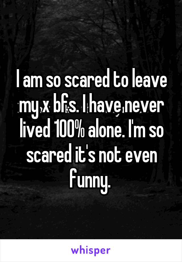 I am so scared to leave my x bfs. I have never lived 100% alone. I'm so scared it's not even funny. 