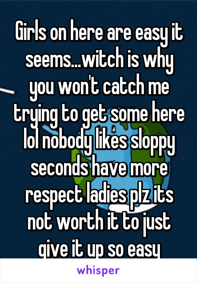 Girls on here are easy it seems...witch is why you won't catch me trying to get some here lol nobody likes sloppy seconds have more respect ladies plz its not worth it to just give it up so easy