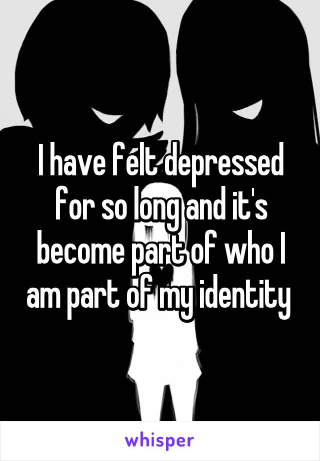 I have felt depressed for so long and it's become part of who I am part of my identity 