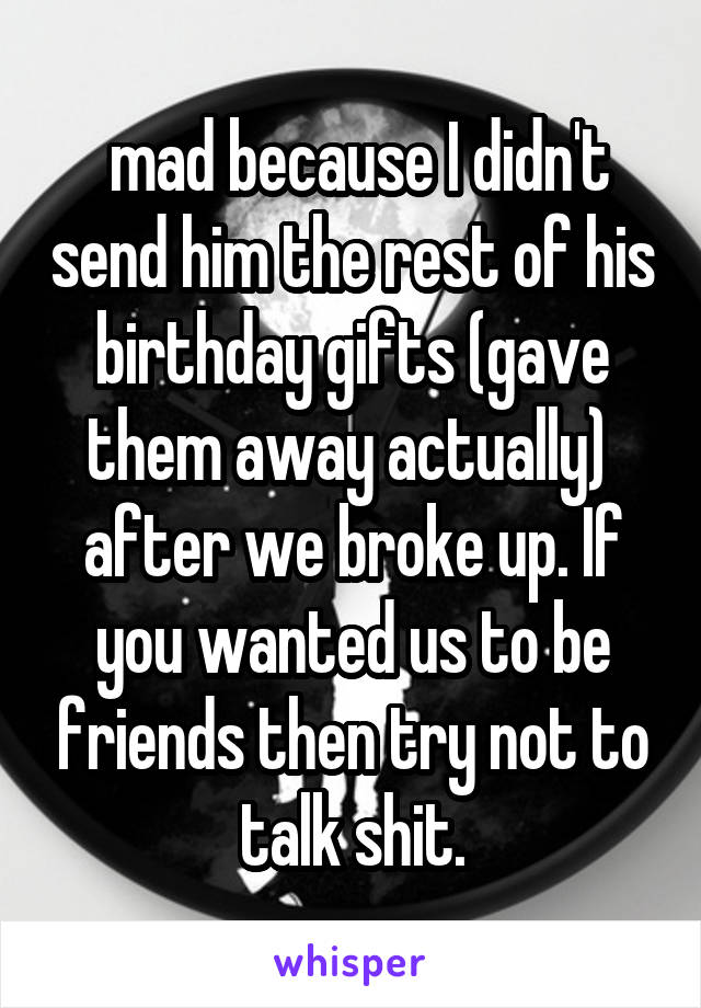 mad because I didn't send him the rest of his birthday gifts (gave them away actually)  after we broke up. If you wanted us to be friends then try not to talk shit.