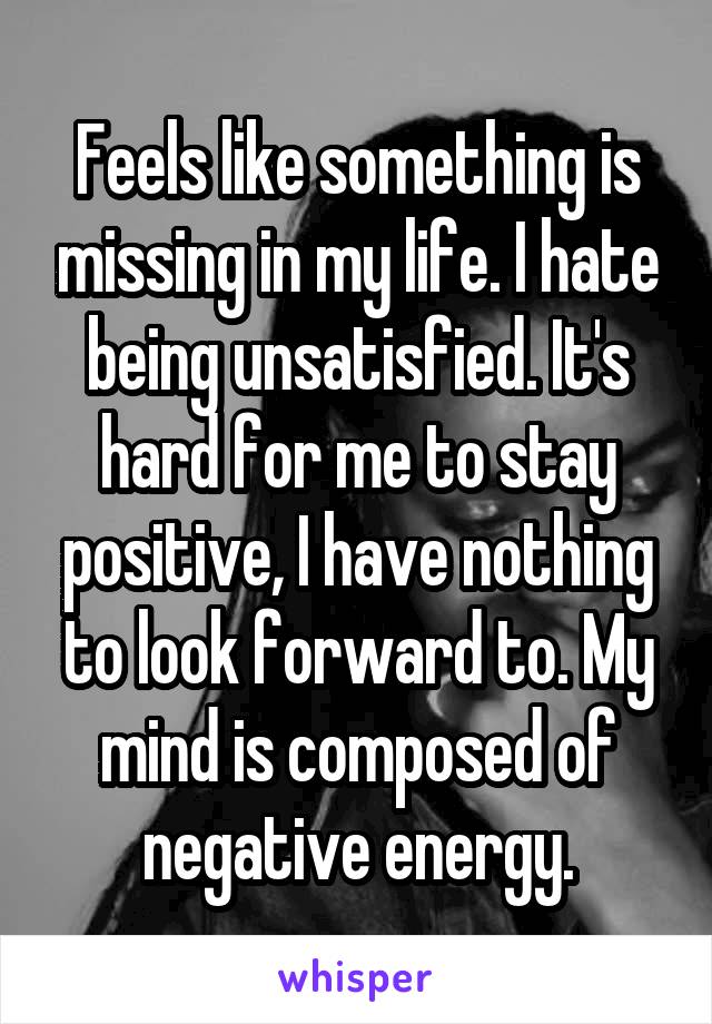 Feels like something is missing in my life. I hate being unsatisfied. It's hard for me to stay positive, I have nothing to look forward to. My mind is composed of negative energy.