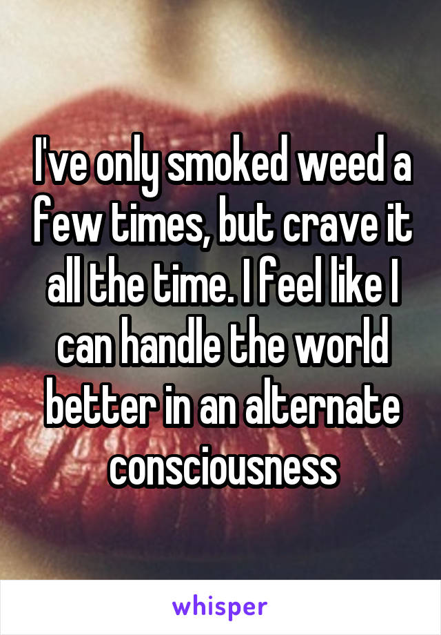 I've only smoked weed a few times, but crave it all the time. I feel like I can handle the world better in an alternate consciousness