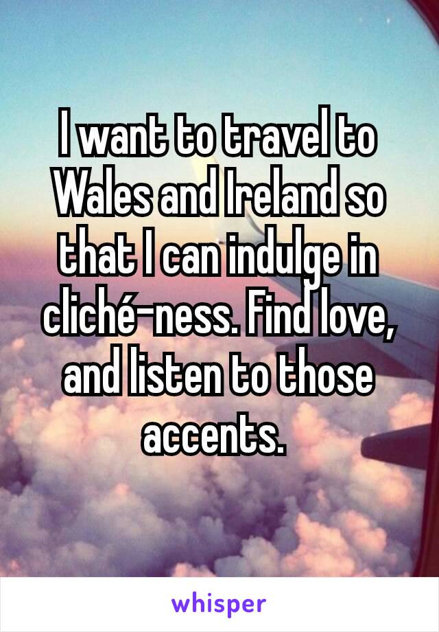 I want to travel to Wales and Ireland so that I can indulge in cliché-ness. Find love, and listen to those accents. 