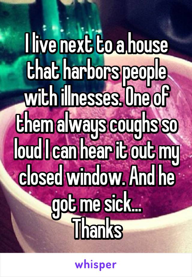 I live next to a house that harbors people with illnesses. One of them always coughs so loud I can hear it out my closed window. And he got me sick...
Thanks